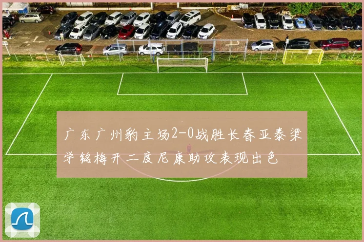 广东广州豹主场2-0战胜长春亚泰梁学铭梅开二度尼康助攻表现出色