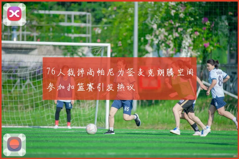 76人裁掉尚帕尼为签麦克朗腾空间参加扣篮赛引发热议