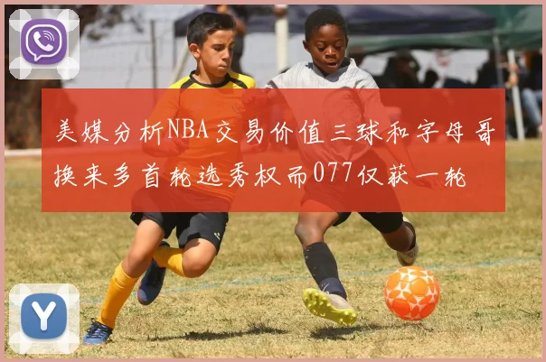 美媒分析NBA交易价值三球和字母哥换来多首轮选秀权而077仅获一轮