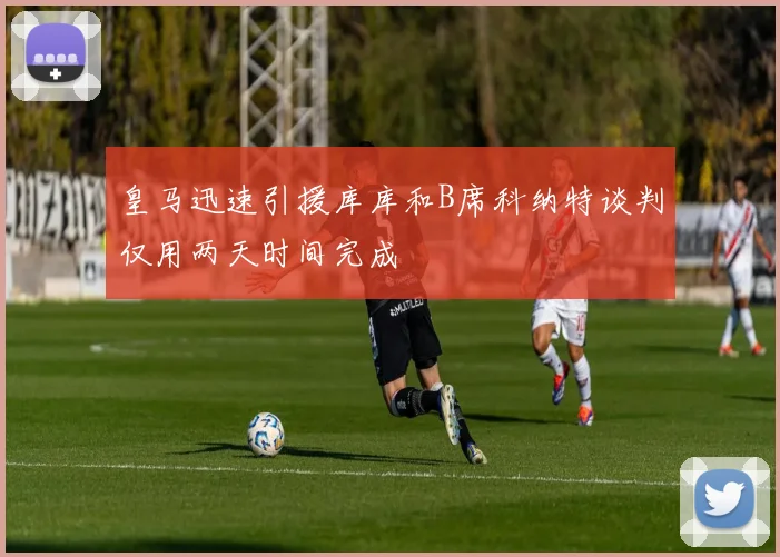 皇马迅速引援库库和B席科纳特谈判仅用两天时间完成