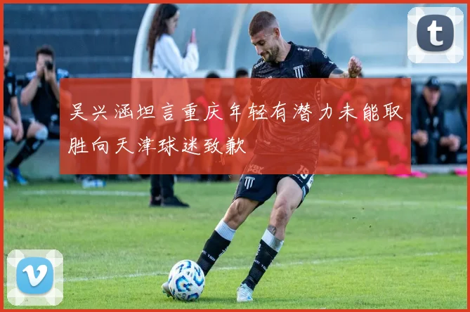 吴兴涵坦言重庆年轻有潜力未能取胜向天津球迷致歉
