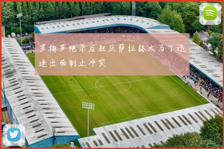 罗梅罗绝杀后狂庆萨拉赫大马丁迅速出面制止冲突