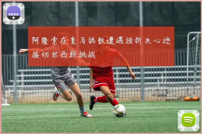 阿隆索在皇马执教遭遇挫折决心迎接切尔西新挑战