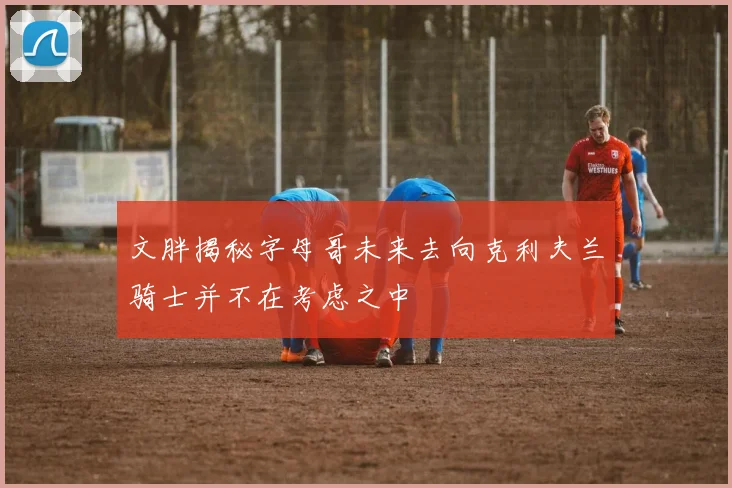 文胖揭秘字母哥未来去向克利夫兰骑士并不在考虑之中