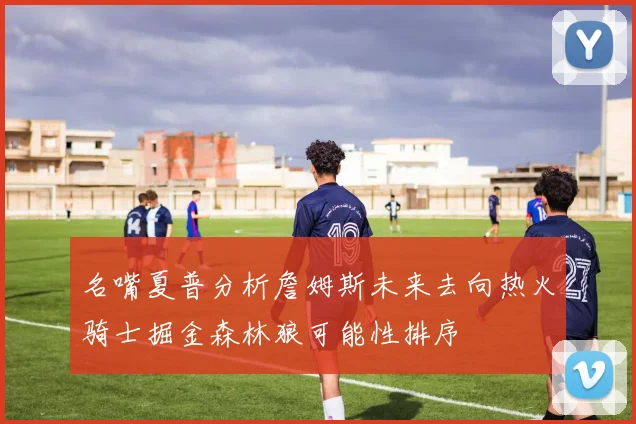 名嘴夏普分析詹姆斯未来去向热火骑士掘金森林狼可能性排序