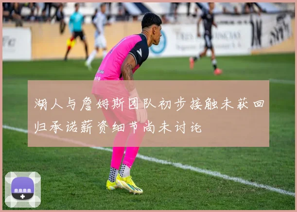 湖人与詹姆斯团队初步接触未获回归承诺薪资细节尚未讨论