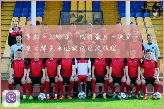 告别卡瓦哈尔：我将最后一次穿上皇马球衣永远铭记这段旅程