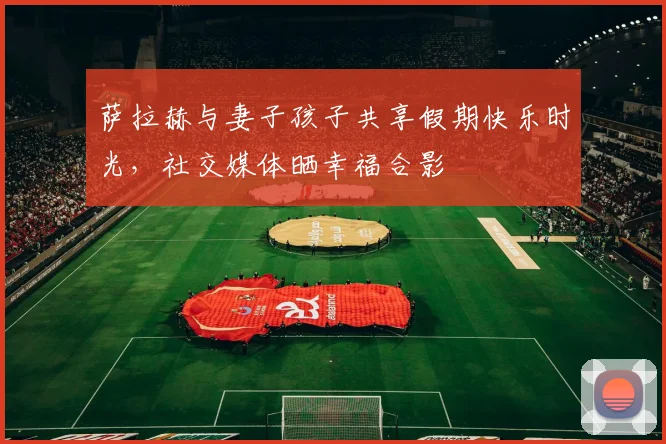 萨拉赫与妻子孩子共享假期快乐时光，社交媒体晒幸福合影
