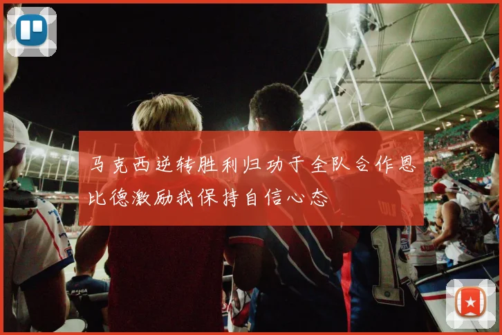 马克西逆转胜利归功于全队合作恩比德激励我保持自信心态