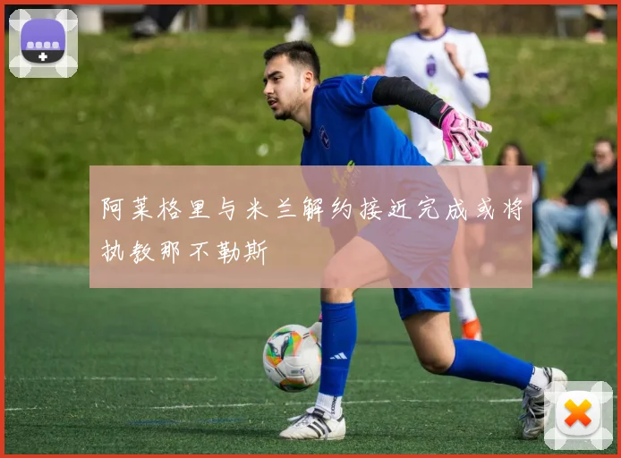 阿莱格里与米兰解约接近完成或将执教那不勒斯