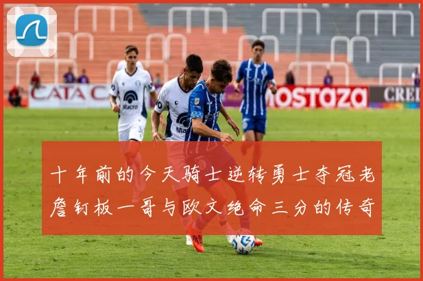 十年前的今天骑士逆转勇士夺冠老詹钉板一哥与欧文绝命三分的传奇时刻