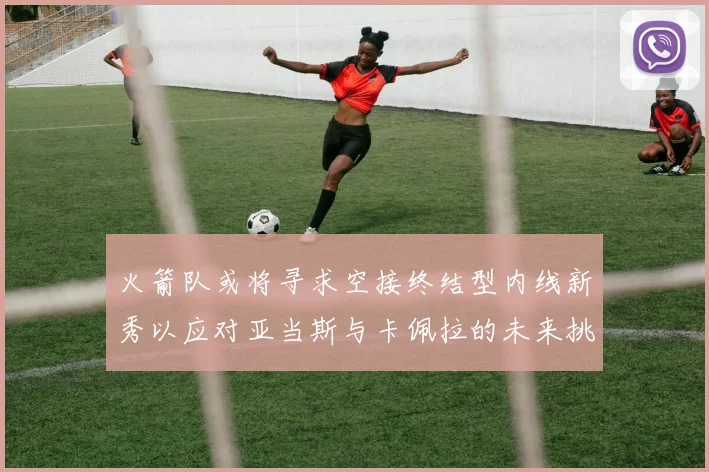 火箭队或将寻求空接终结型内线新秀以应对亚当斯与卡佩拉的未来挑战