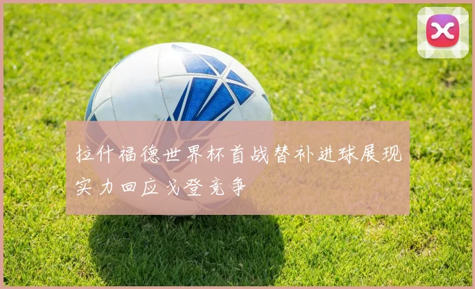拉什福德世界杯首战替补进球展现实力回应戈登竞争