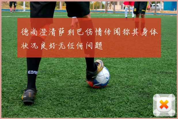 德尚澄清萨利巴伤情传闻称其身体状况良好无任何问题