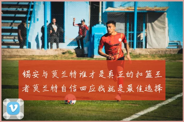 锡安与莫兰特谁才是真正的扣篮王者莫兰特自信回应我就是最佳选择