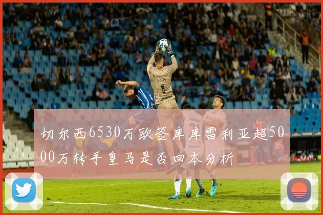 切尔西6530万欧签库库雷利亚超5000万转手皇马是否回本分析