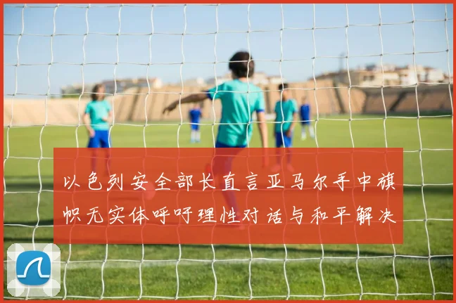 以色列安全部长直言亚马尔手中旗帜无实体呼吁理性对话与和平解决方案