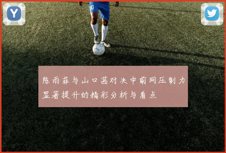 陈雨菲与山口茜对决中前网压制力显著提升的精彩分析与看点