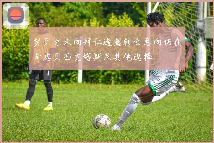 努贝尔未向拜仁透露转会意向仍在考虑贝西克塔斯及其他选择